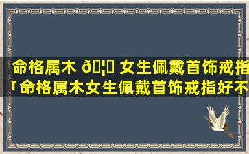 命格属木 🦆 女生佩戴首饰戒指「命格属木女生佩戴首饰戒指好不好」